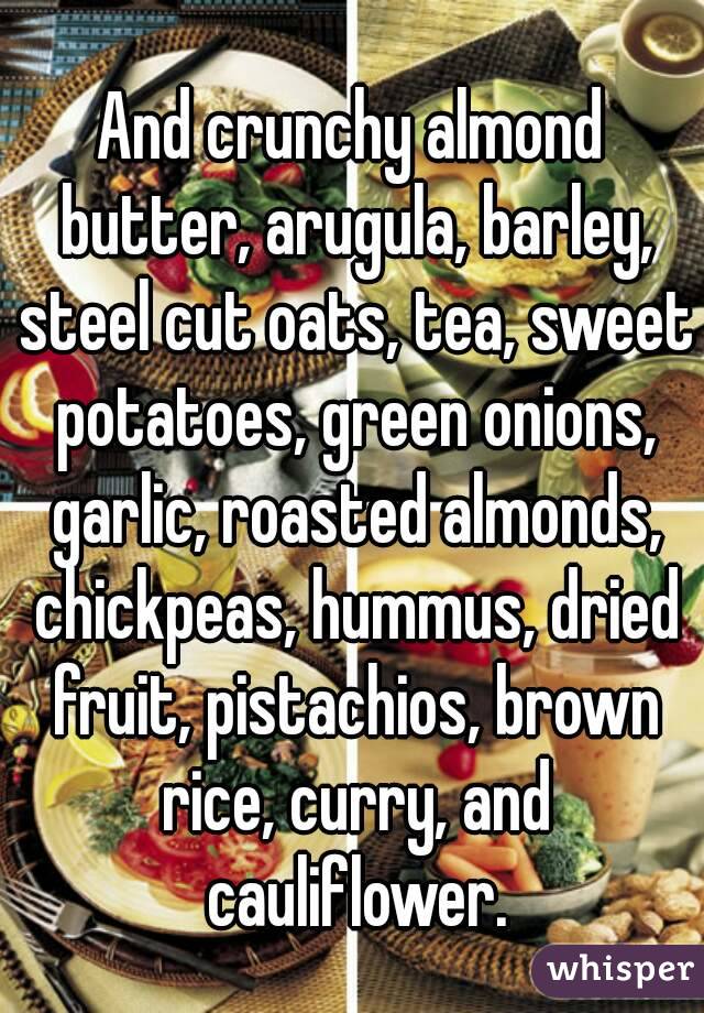 And crunchy almond butter, arugula, barley, steel cut oats, tea, sweet potatoes, green onions, garlic, roasted almonds, chickpeas, hummus, dried fruit, pistachios, brown rice, curry, and cauliflower.