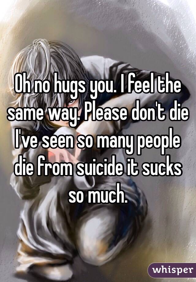 Oh no hugs you. I feel the same way. Please don't die I've seen so many people die from suicide it sucks so much. 