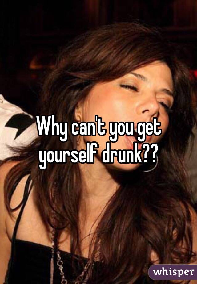 Why can't you get yourself drunk??