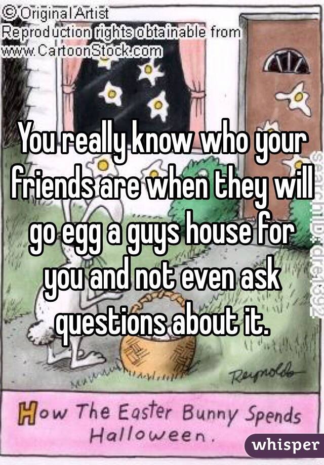 You really know who your friends are when they will go egg a guys house for you and not even ask questions about it. 