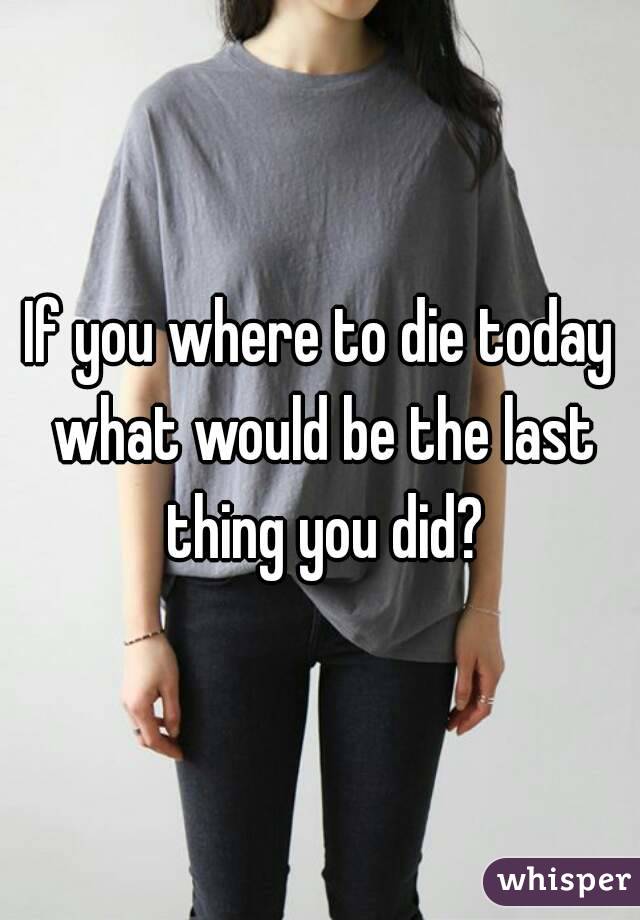 If you where to die today what would be the last thing you did?