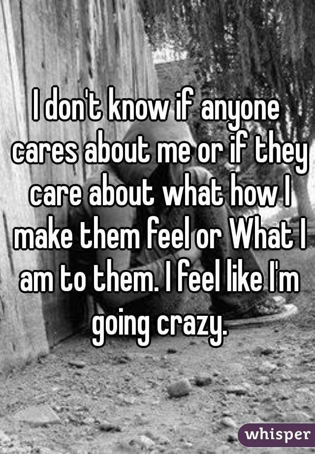 I don't know if anyone cares about me or if they care about what how I make them feel or What I am to them. I feel like I'm going crazy.