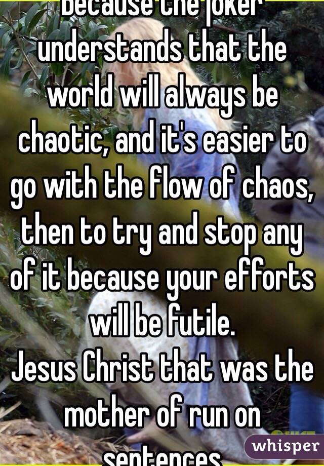Because the joker understands that the world will always be chaotic, and it's easier to go with the flow of chaos, then to try and stop any of it because your efforts will be futile. 
Jesus Christ that was the mother of run on sentences
