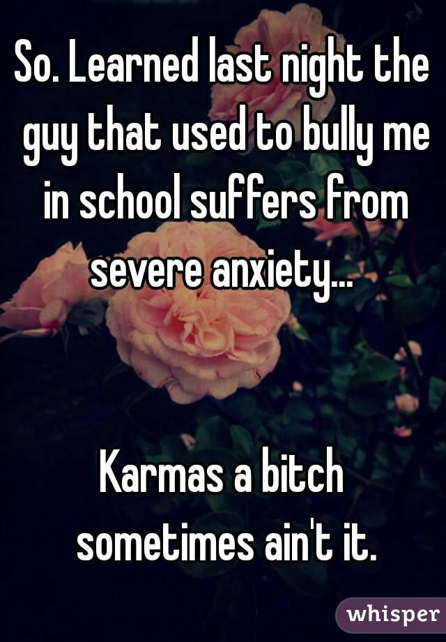 So. Learned last night the guy that used to bully me in school suffers from severe anxiety... 


Karmas a bitch sometimes ain't it.