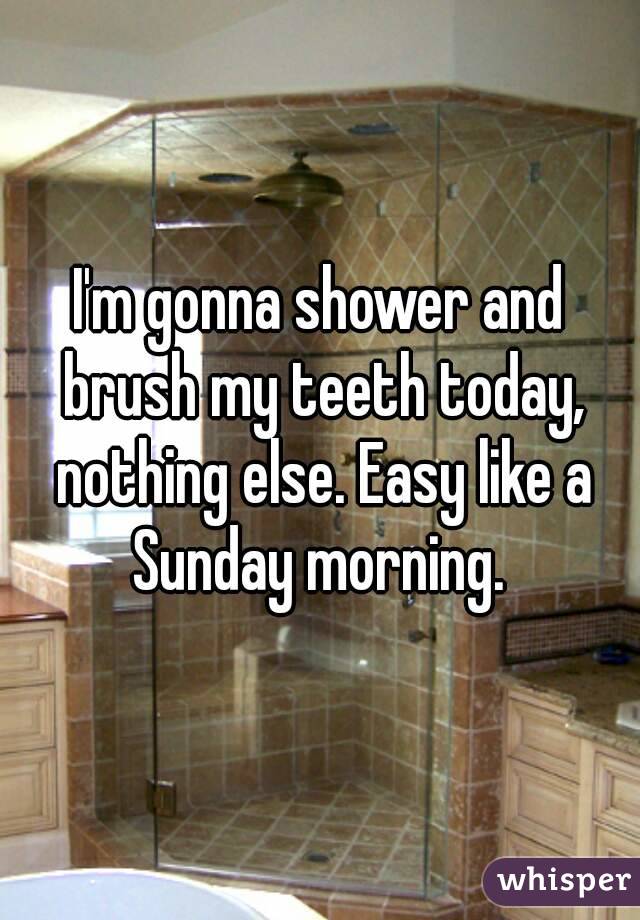 I'm gonna shower and brush my teeth today, nothing else. Easy like a Sunday morning. 