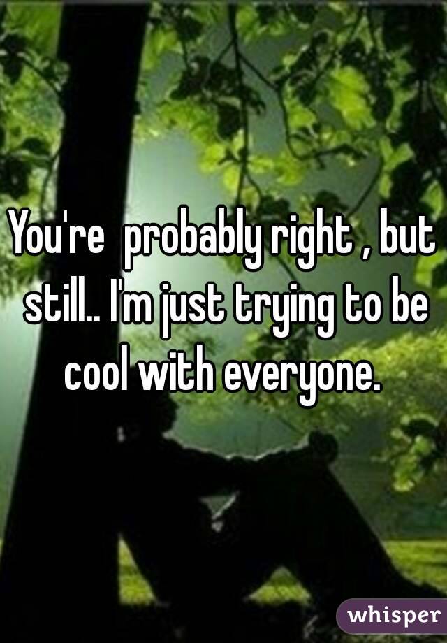 You're  probably right , but still.. I'm just trying to be cool with everyone. 