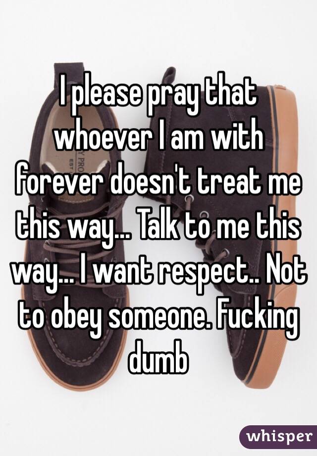 I please pray that whoever I am with forever doesn't treat me this way... Talk to me this way... I want respect.. Not to obey someone. Fucking dumb