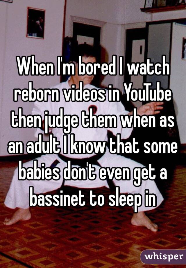 When I'm bored I watch reborn videos in YouTube then judge them when as an adult I know that some babies don't even get a bassinet to sleep in 
