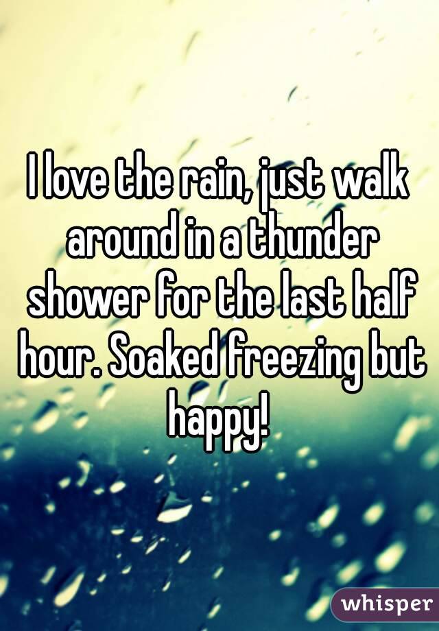 I love the rain, just walk around in a thunder shower for the last half hour. Soaked freezing but happy! 