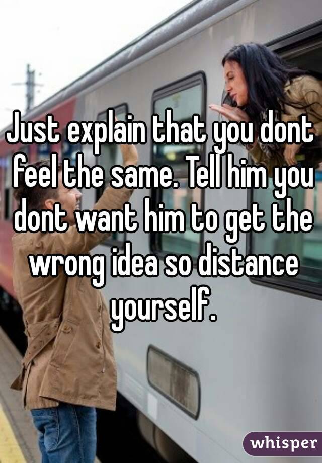 Just explain that you dont feel the same. Tell him you dont want him to get the wrong idea so distance yourself.