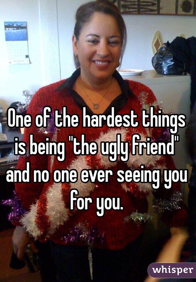 One of the hardest things is being "the ugly friend" and no one ever seeing you for you. 