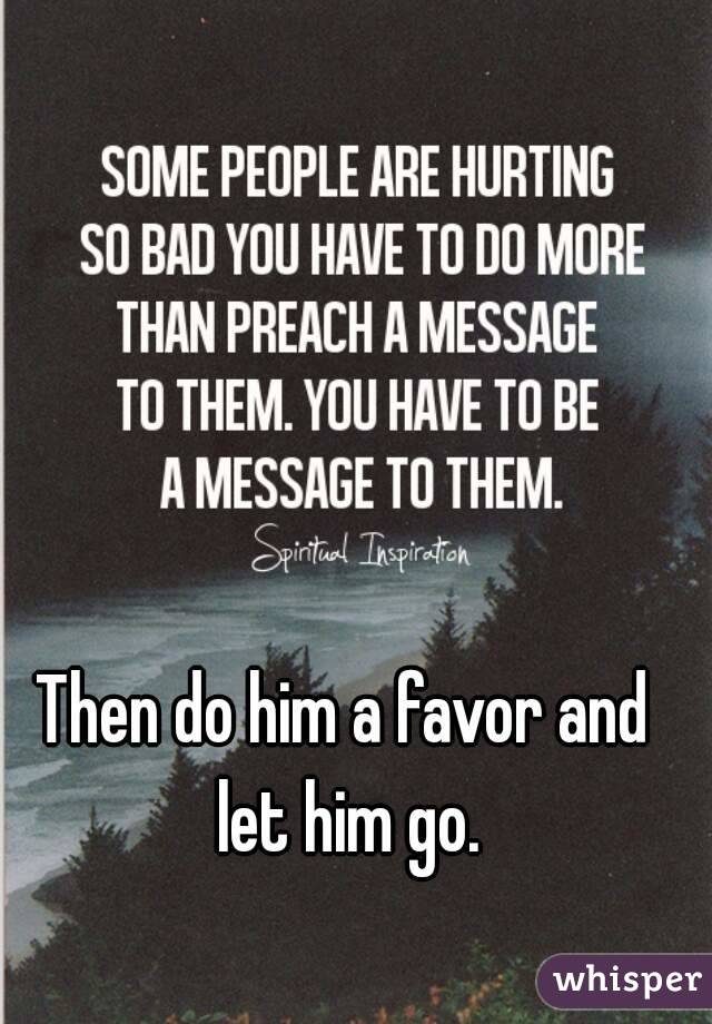 Then do him a favor and let him go.