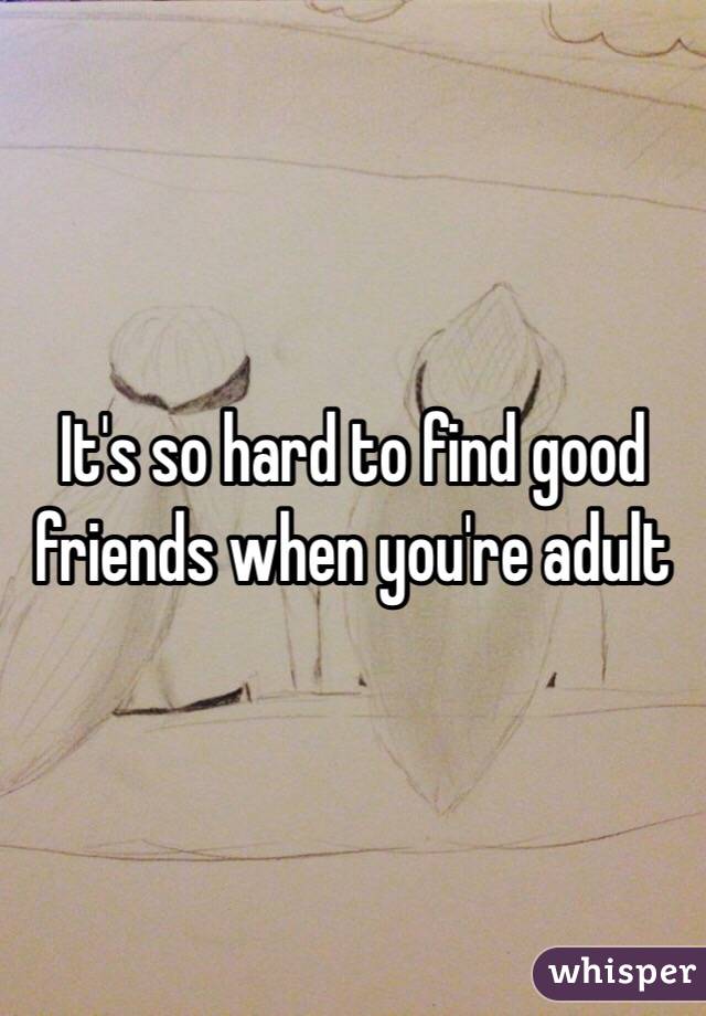 It's so hard to find good friends when you're adult