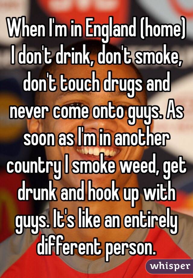 When I'm in England (home) I don't drink, don't smoke, don't touch drugs and never come onto guys. As soon as I'm in another country I smoke weed, get drunk and hook up with guys. It's like an entirely different person. 