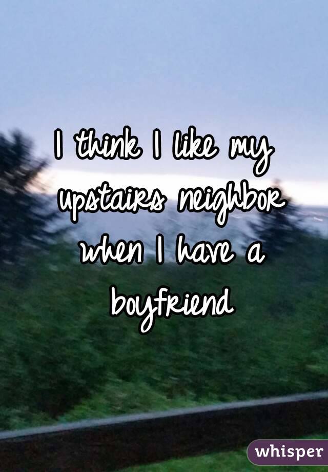I think I like my upstairs neighbor when I have a boyfriend