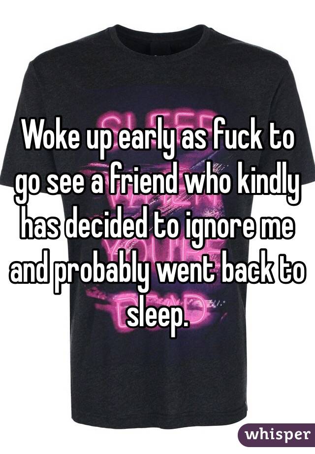 Woke up early as fuck to go see a friend who kindly has decided to ignore me and probably went back to sleep.