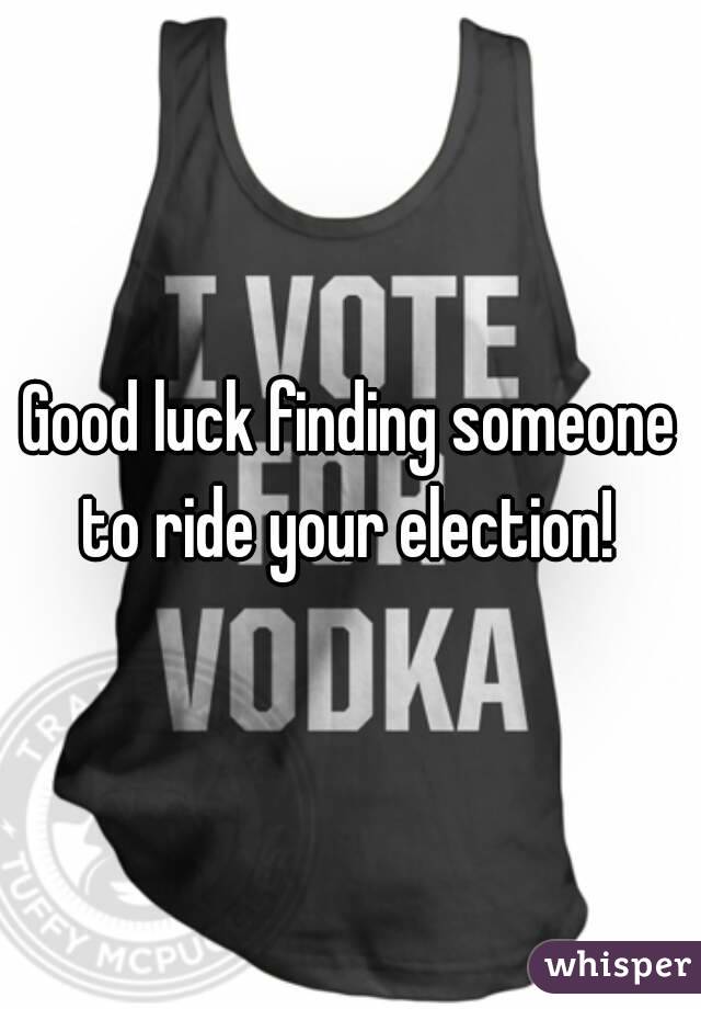 Good luck finding someone to ride your election! 