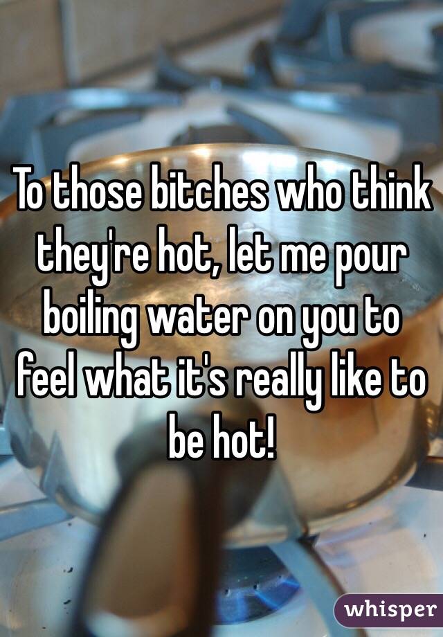 To those bitches who think they're hot, let me pour boiling water on you to feel what it's really like to be hot!