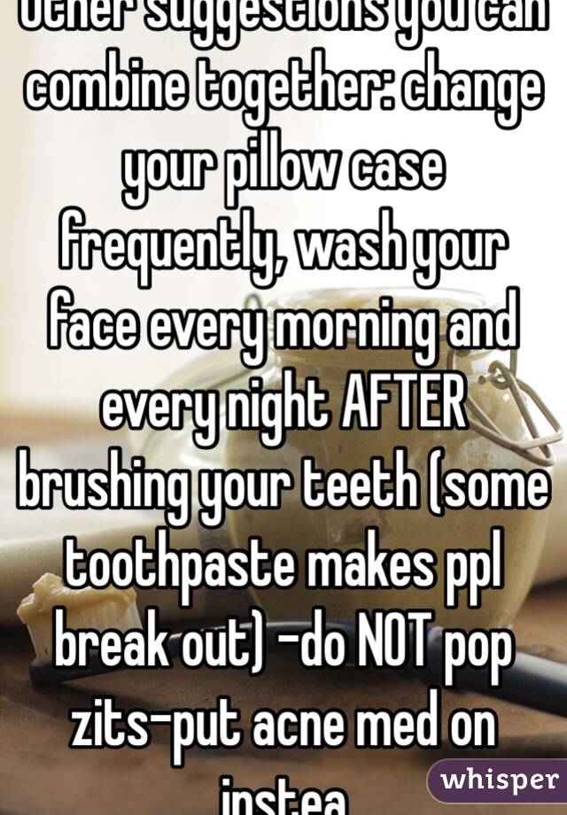 Other suggestions you can combine together: change your pillow case frequently, wash your face every morning and every night AFTER brushing your teeth (some toothpaste makes ppl break out) -do NOT pop zits-put acne med on instea