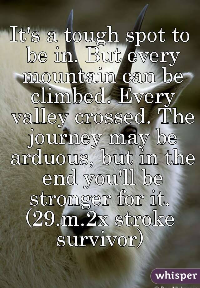 It's a tough spot to be in. But every mountain can be climbed. Every valley crossed. The journey may be arduous, but in the end you'll be stronger for it. 
(29.m.2x stroke survivor) 