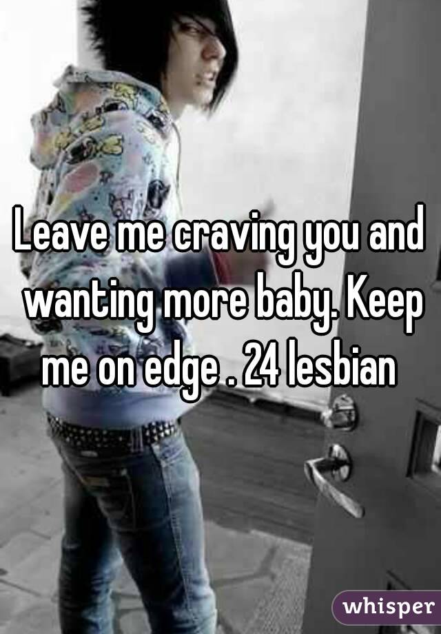 Leave me craving you and wanting more baby. Keep me on edge . 24 lesbian 