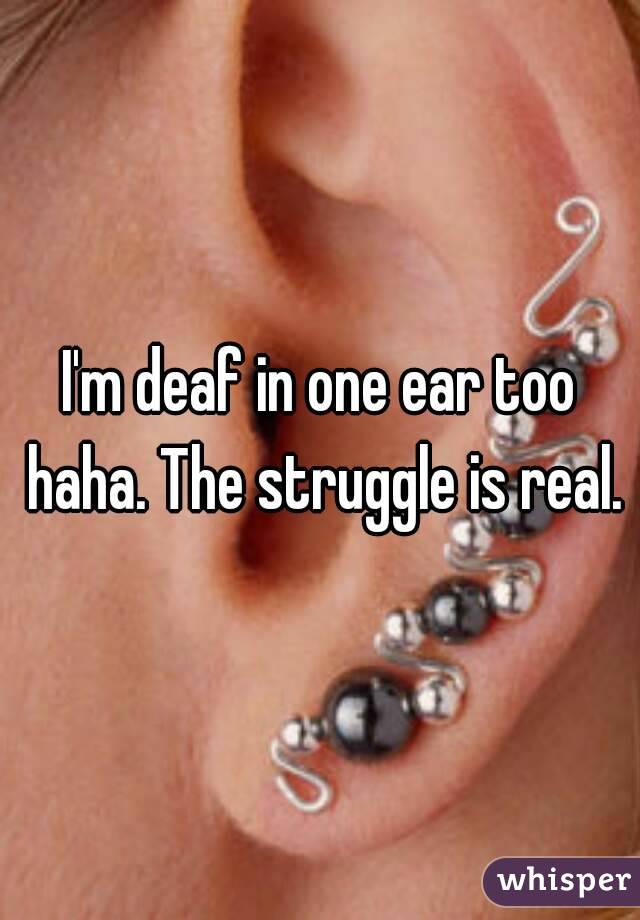 I'm deaf in one ear too haha. The struggle is real.