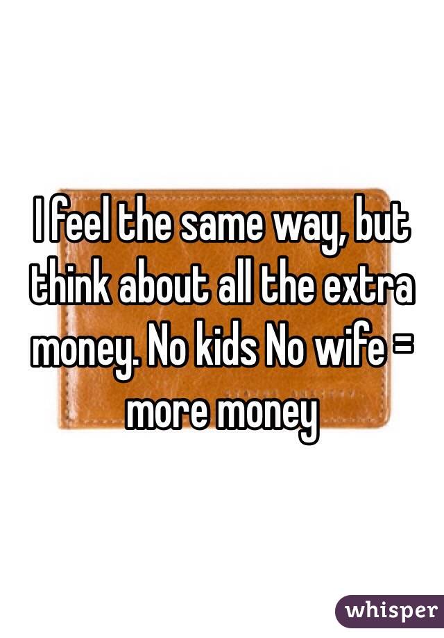 I feel the same way, but think about all the extra money. No kids No wife = more money