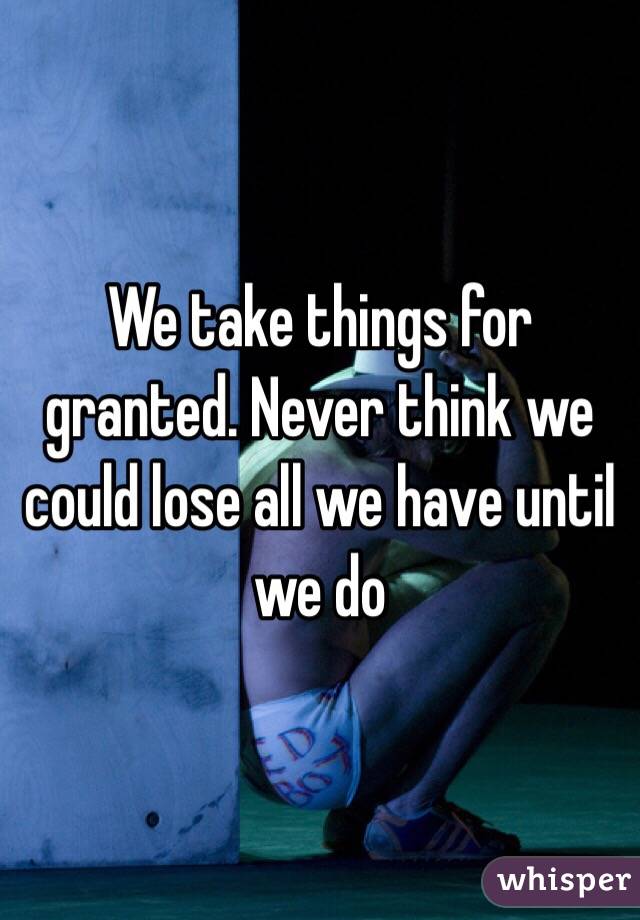 We take things for granted. Never think we could lose all we have until we do