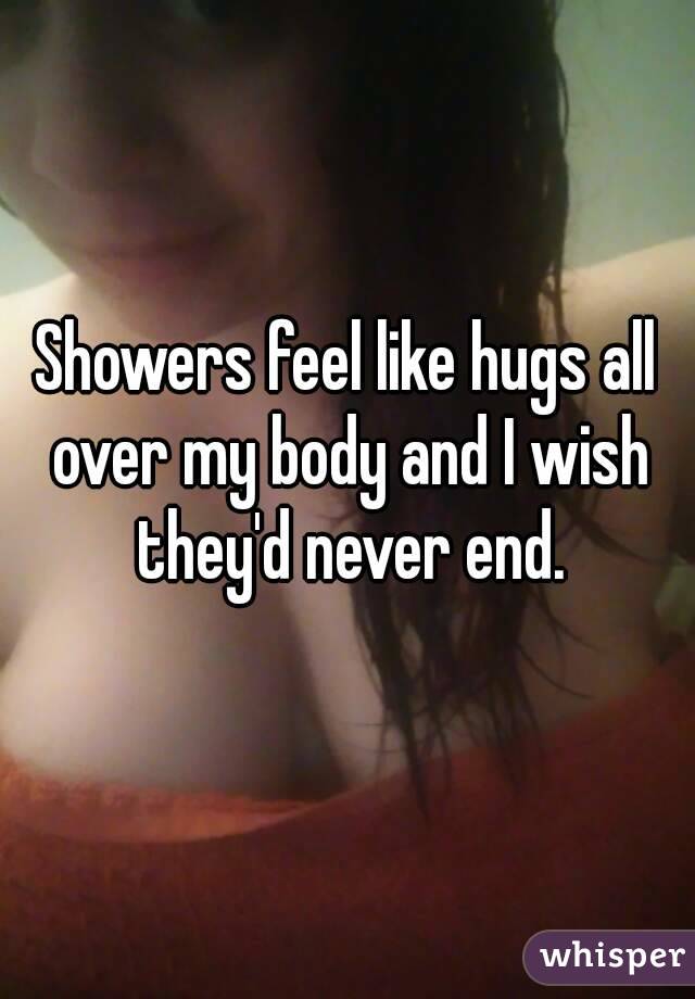 Showers feel like hugs all over my body and I wish they'd never end.