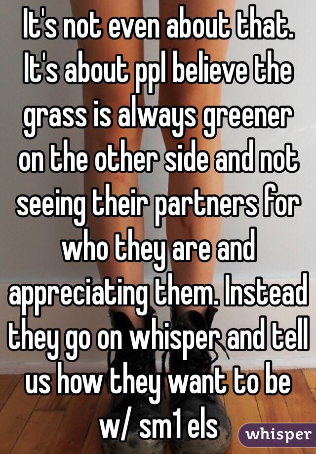 It's not even about that. It's about ppl believe the grass is always greener on the other side and not seeing their partners for who they are and appreciating them. Instead they go on whisper and tell us how they want to be w/ sm1 els