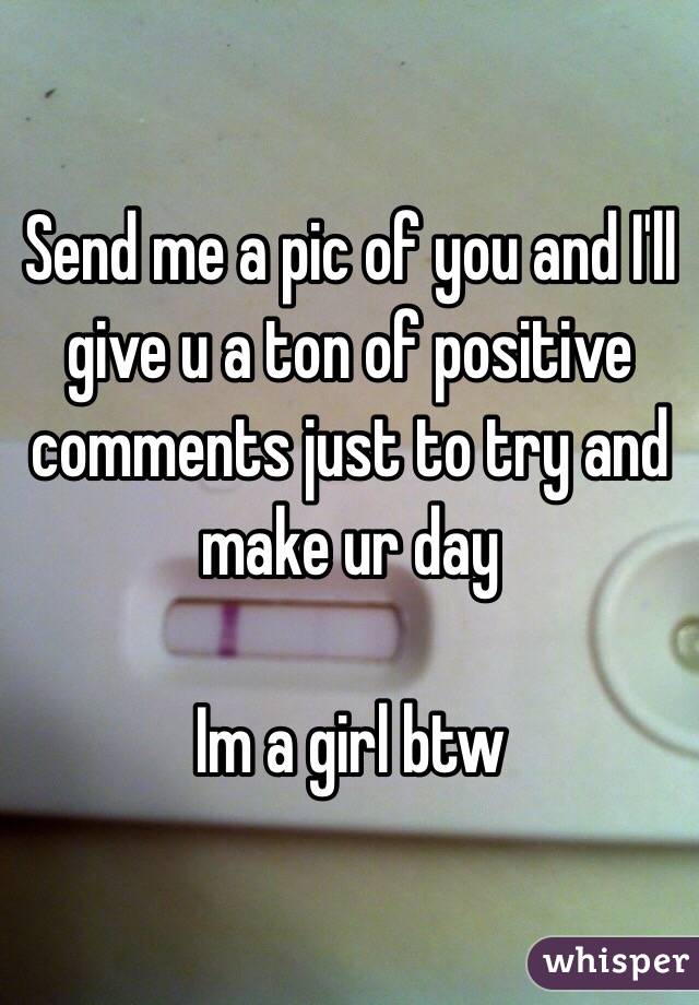 Send me a pic of you and I'll give u a ton of positive comments just to try and make ur day

Im a girl btw