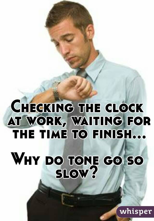 Checking the clock at work, waiting for the time to finish...

Why do tone go so slow? 