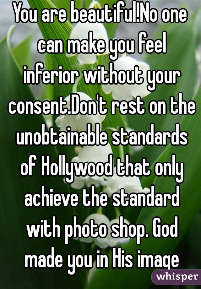 You are beautiful!No one can make you feel inferior without your consent.Don't rest on the unobtainable standards of Hollywood that only achieve the standard with photo shop. God made you in His image