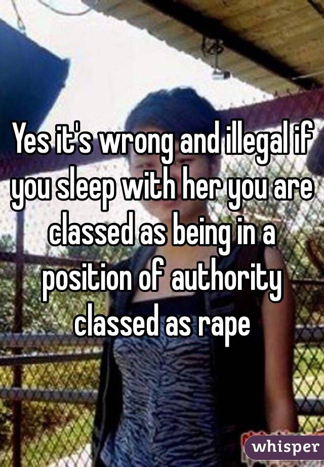 Yes it's wrong and illegal if you sleep with her you are classed as being in a position of authority classed as rape 