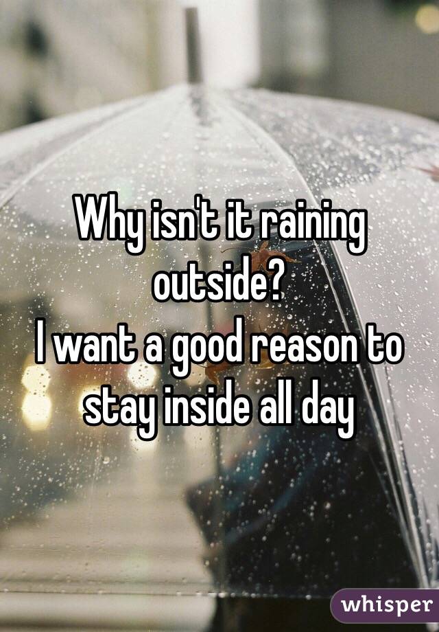 Why isn't it raining outside? 
I want a good reason to stay inside all day
