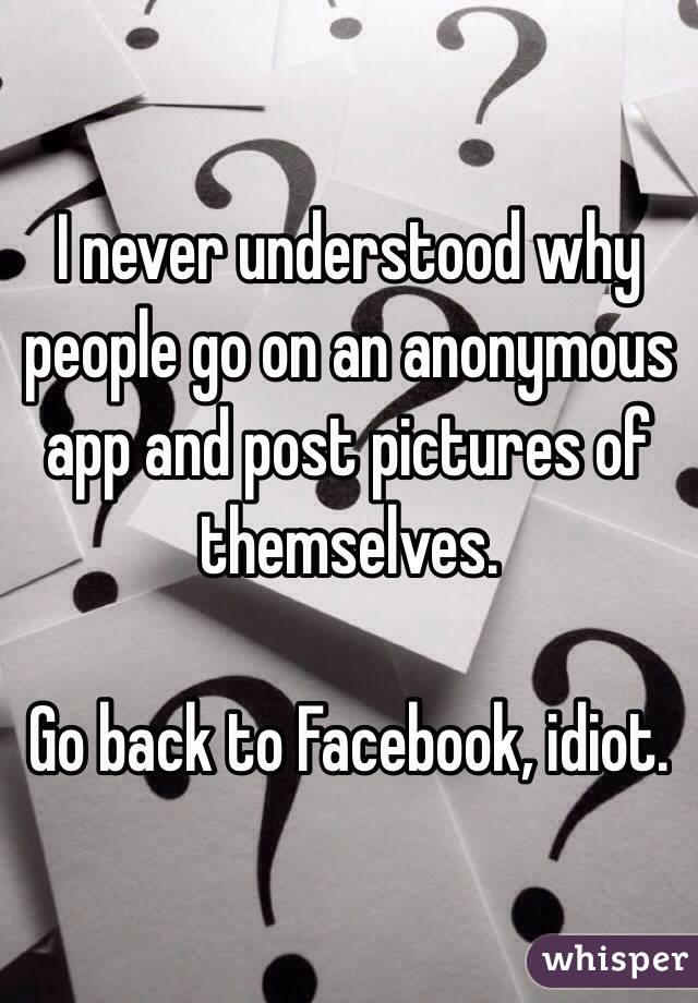 I never understood why people go on an anonymous app and post pictures of themselves.

Go back to Facebook, idiot.