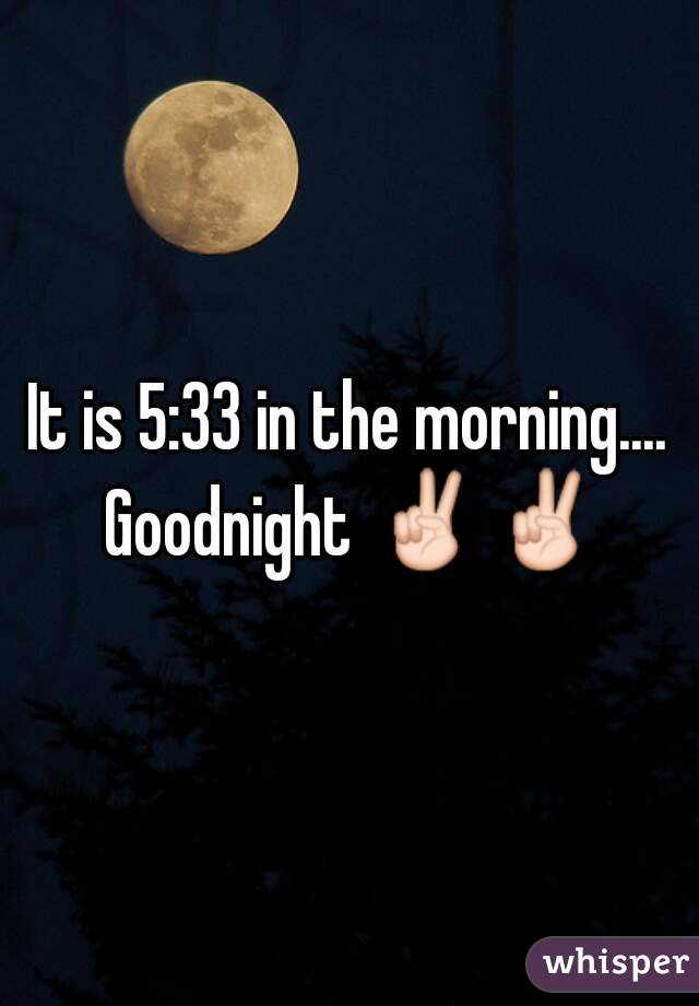 It is 5:33 in the morning.... Goodnight ✌✌