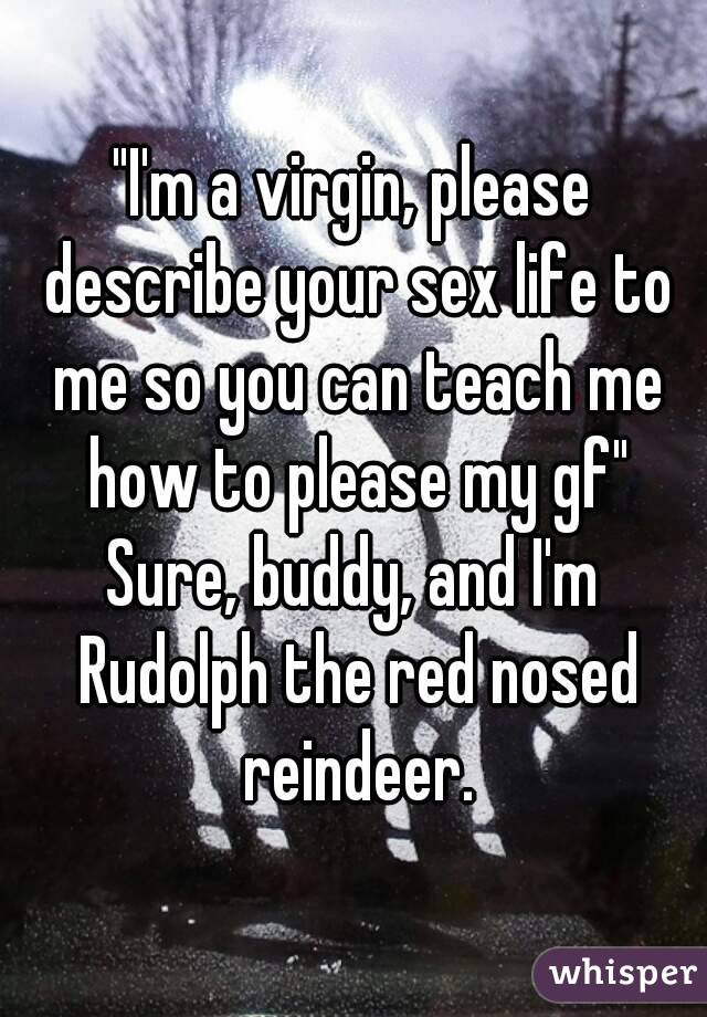 "I'm a virgin, please describe your sex life to me so you can teach me how to please my gf"
Sure, buddy, and I'm Rudolph the red nosed reindeer.