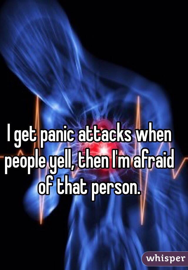 I get panic attacks when people yell, then I'm afraid of that person. 