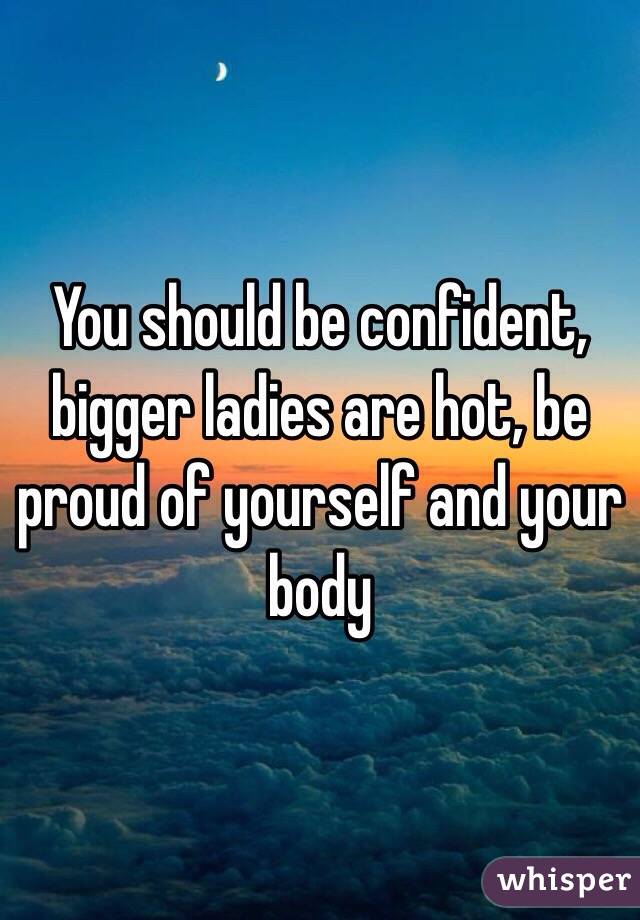 You should be confident, bigger ladies are hot, be proud of yourself and your body 