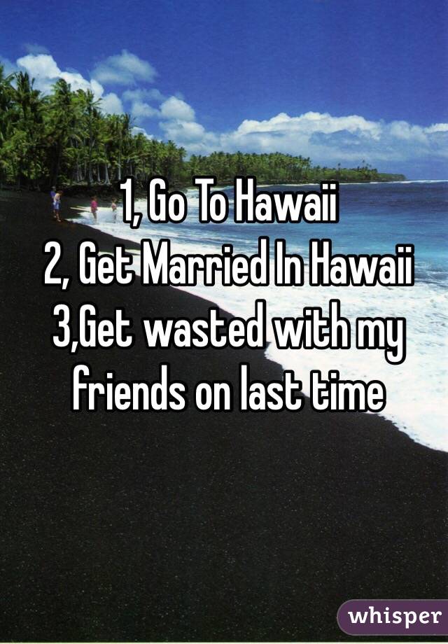 1, Go To Hawaii
2, Get Married In Hawaii
3,Get wasted with my friends on last time 