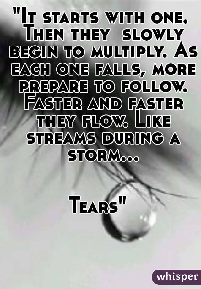 "It starts with one.
 Then they  slowly begin to multiply. As each one falls, more prepare to follow. Faster and faster they flow. Like streams during a storm...


Tears" 