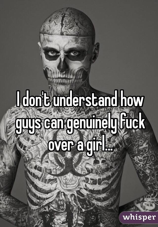 I don't understand how guys can genuinely fuck over a girl...