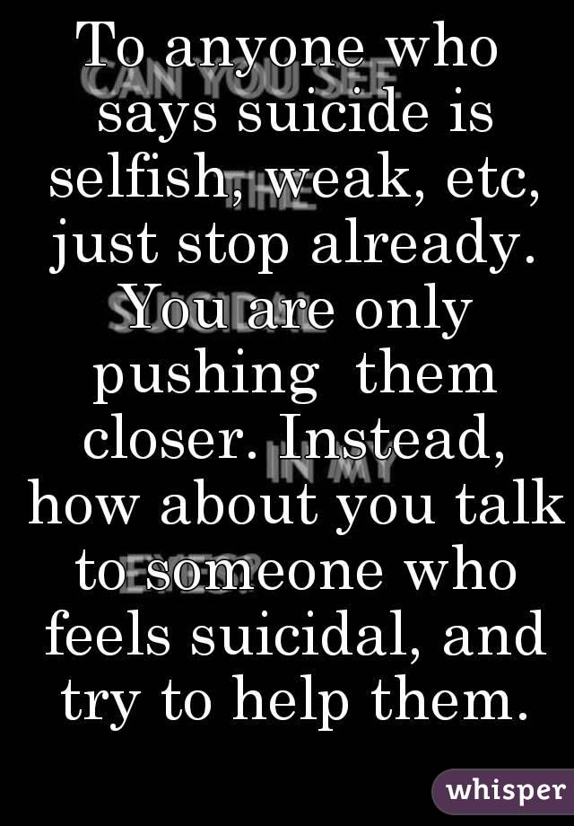 To anyone who says suicide is selfish, weak, etc, just stop already. You are only pushing  them closer. Instead, how about you talk to someone who feels suicidal, and try to help them.