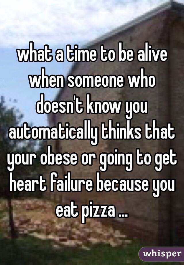  what a time to be alive when someone who doesn't know you automatically thinks that your obese or going to get heart failure because you eat pizza ... 