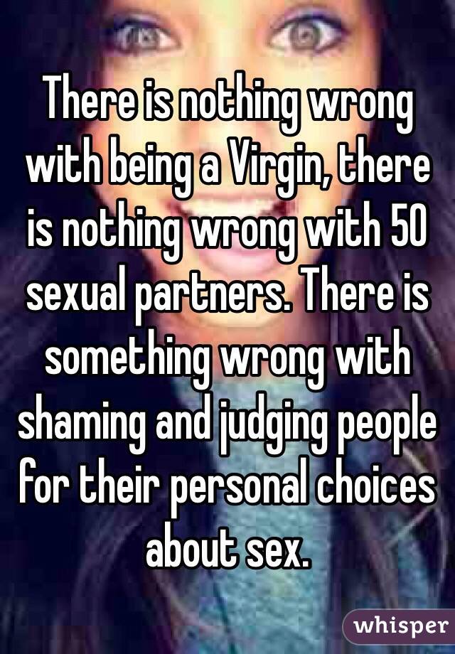 There is nothing wrong with being a Virgin, there is nothing wrong with 50 sexual partners. There is something wrong with shaming and judging people for their personal choices about sex. 