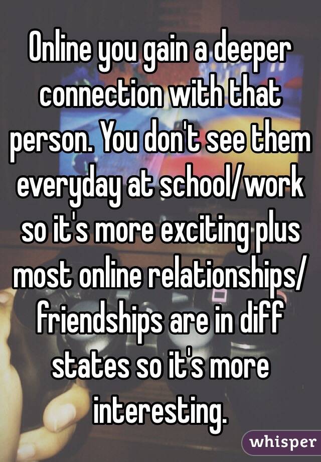 Online you gain a deeper connection with that person. You don't see them everyday at school/work so it's more exciting plus most online relationships/friendships are in diff states so it's more interesting. 