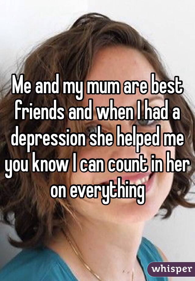 Me and my mum are best friends and when I had a depression she helped me you know I can count in her on everything 