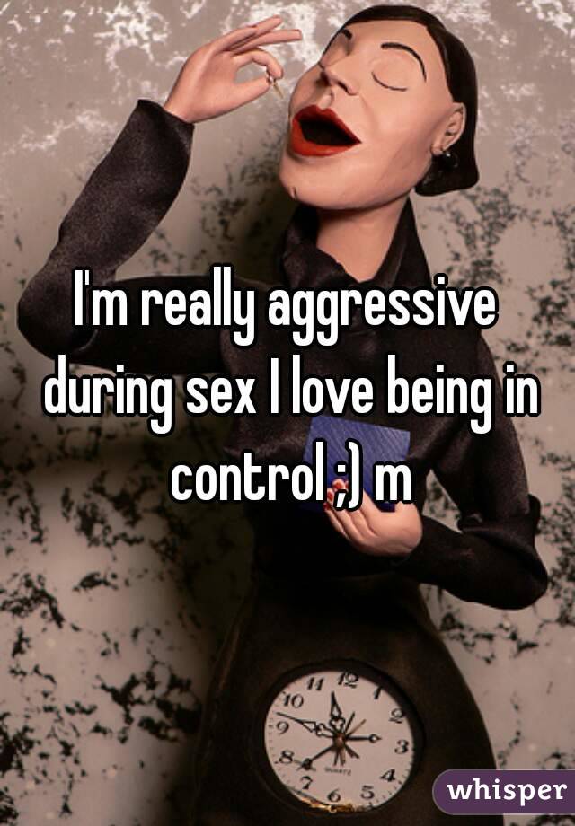 I'm really aggressive during sex I love being in control ;) m