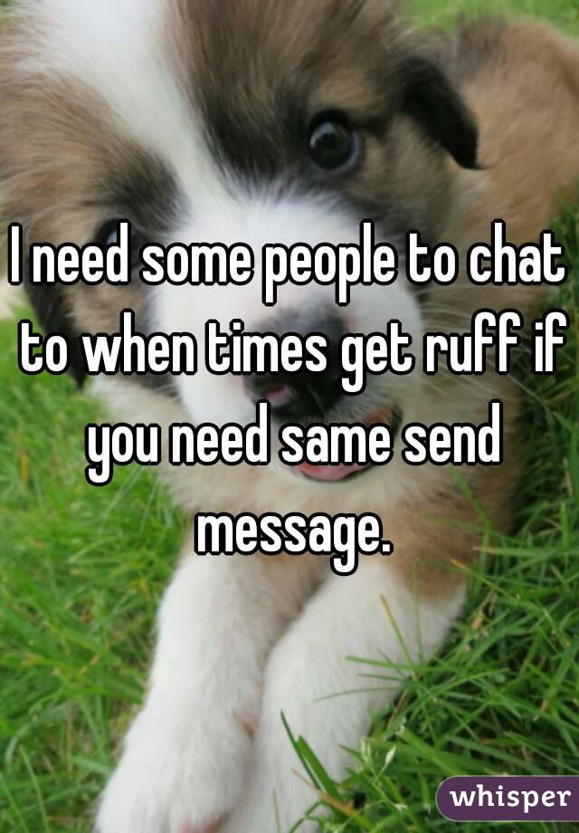 I need some people to chat to when times get ruff if you need same send message.